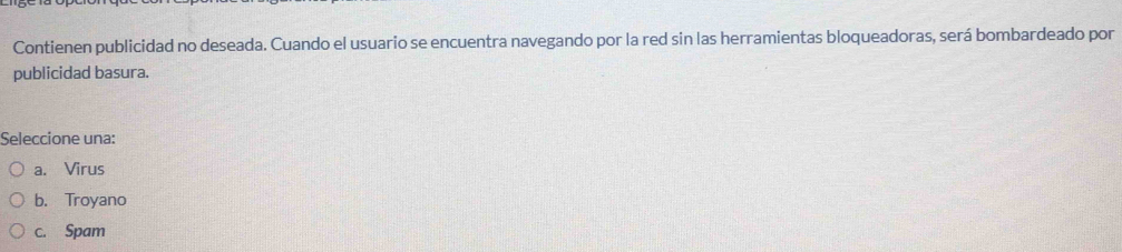 Contienen publicidad no deseada. Cuando el usuario se encuentra navegando por la red sin las herramientas bloqueadoras, será bombardeado por
publicidad basura.
Seleccione una:
a. Virus
b. Troyano
c. Spam