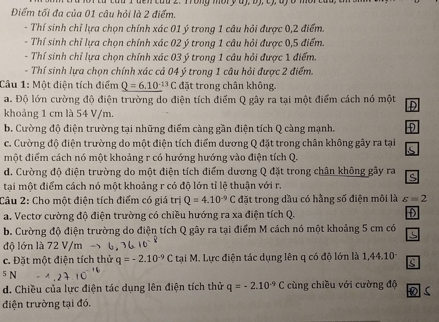 au I den cau 2. Trong mory ay, by, cy, ay ở mor cau,
Điểm tối đa của 01 câu hỏi là 2 điểm.
- Thí sinh chỉ lựa chọn chính xác 01 ý trong 1 câu hỏi được 0,2 điểm.
- Thí sinh chỉ lựa chọn chính xác 02 ý trong 1 câu hỏi được 0,5 điểm.
-  Thí sinh chỉ lựa chọn chính xác 03 ý trong 1 câu hỏi được 1 điểm.
- Thí sinh lựa chọn chính xác cả 04 ý trong 1 câu hỏi được 2 điểm.
Câu 1: Một điện tích điểm Q=6.10^(-13)C đặt trong chân không.
a. Độ lớn cường độ điện trường do điện tích điểm Q gây ra tại một điểm cách nó một
khoảng 1 cm là 54 V/m.
b. Cường độ điện trường tại những điểm càng gần điện tích Q càng mạnh.
c. Cường độ điện trường do một điện tích điểm dương Q đặt trong chân không gây ra tại
một điểm cách nó một khoảng r có hướng hướng vào điện tích Q.
d. Cường độ điện trường do một điện tích điểm dương Q đặt trong chân không gây ra
tại một điểm cách nó một khoảng r có độ lớn tỉ lệ thuận với r.
Câu 2: Cho một điện tích điểm có giá trị Q=4.10^(-9)C đặt trong dầu có hằng số điện môi là varepsilon =2
a. Vectơ cường độ điện trường có chiều hướng ra xa điện tích Q.
b. Cường độ điện trường do điện tích Q gây ra tại điểm M cách nó một khoảng 5 cm có
độ lớn là 72 V/m
c. Đặt một điện tích thử q=-2.10^(-9)C tại M. Lực điện tác dụng lên q có độ lớn là 1,44.10-
5 N
d. Chiều của lực điện tác dụng lên điện tích thử q=-2.10^(-9)C cùng chiều với cường độ
điện trường tại đó.