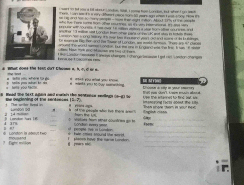 want to tell you a bit about London. Wall, I come from London, but when I go back
there, I can see it's a very different place from 50 years ago when I was a boy. Now it's
so big and has so many people - more than eight million. About 37% of the people
who live there come from other countries, so it's very international. It's also very
opular with tourists. It has over 14 milion visitors a year from other countries and
nother 13 million visit London from other parts of the UK and stay in hotels there
ondon has a long history. It's over two thousand years old and some of its buildings.
or example Big Ben and the Tower of London, are world-famous. There are 47 places
round the world named London, but the ona in England was the first. It has 16 sister
itles; New York and Mcscow are two of them.
ecause it becomes new like London bscause it always changes. I change because I get old. London changes
4 What does the text do? Choose a, b, c, d or e.
a tells you where to go . The text d asks you what you know. GO BEYOND
c tells you facts. s teills you what to do . e wants you to buy something. Choose a city in your country
s Read the text again and match the sentence endings a-g to that you don't know much about.
Use the interet to find out six
the beginning of the sentences (1-7) interesting facts about the cily.
a years ago.
The writer lived in Landon 50 b of the people who live there aren't English class Then share them in your next
from the UK.
_
3 London has 16 2 14 million c visitors from other countries go to Facts:_ City
_
5 47 4 37%
d people tive in London. London every year.
e twin cities around the world.
_
6 London is about two thousand f places have the name London._
_
7 Eight million g years old.