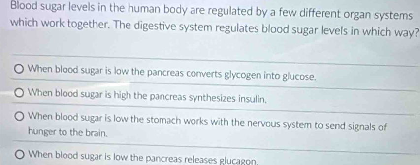 Blood sugar levels in the human body are regulated by a few different organ systems
which work together. The digestive system regulates blood sugar levels in which way?
When blood sugar is low the pancreas converts glycogen into glucose.
When blood sugar is high the pancreas synthesizes insulin.
When blood sugar is low the stomach works with the nervous system to send signals of
hunger to the brain.
When blood sugar is low the pancreas releases glucagon.