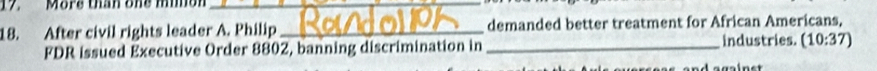 More than one mimon_ 
_ 
18. After civil rights leader A. Philip _demanded better treatment for African Americans, 
FDR issued Executive Order 8802, banning discrimination in _industries. (10:37)