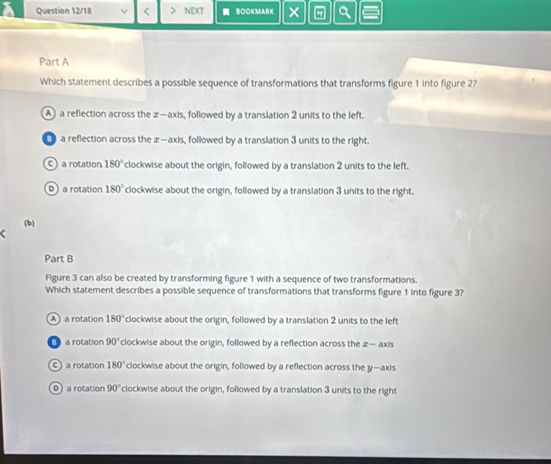 Question 12/18 V < NEXT BOOKMARK × a Q
Part A
Which statement describes a possible sequence of transformations that transforms figure 1 into figure 2?
 A a reflection across the x —axis, followed by a translation 2 units to the left.
B a reflection across the x —axis, followed by a translation 3 units to the right.
C a rotation 180° clockwise about the origin, followed by a translation 2 units to the left.
D a rotation 180° clockwise about the origin, followed by a translation 3 units to the right.
(b)
Part B
Figure 3 can also be created by transforming figure 1 with a sequence of two transformations.
Which statement describes a possible sequence of transformations that transforms figure 1 into figure 3?
A a rotation 180° clockwise about the origin, followed by a translation 2 units to the left
B a rotation 90° clockwise about the origin, followed by a reflection across the x — axis
C a rotation 180° clockwise about the origin, followed by a reflection across the y —axis
D a rotation 90° clockwise about the origin, followed by a translation 3 units to the right