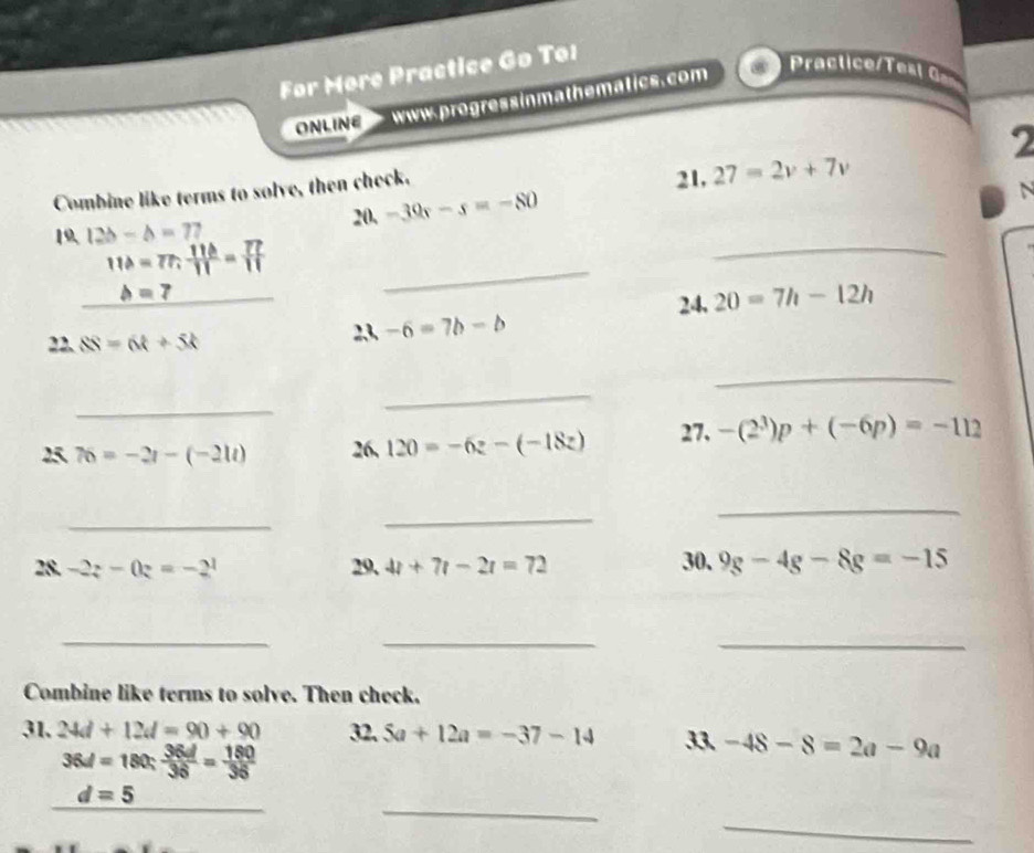 For Møre Practice Go To1 
ONLINC www.progressinmathematics.com 
ractice et 
2 
Combine like terms to solve, then check. 
21, 27=2v+7v
2 a-39r-s=-80
N 
_ 
19 12b-b=77
11b=77,  11b/11 = 77/11 
_ b=7
_ 
24, 20=7h-12h
22. SS=6t+5t 2,3, -6=7b-b
_ 
_ 
_ 
25 76=-2t-(-21t) 26, 120=-6z-(-18z) 27. -(2^3)p+(-6p)=-112
_ 
_ 
_ 
30. 
28. -2z-0z=-2^1 29, 4t+7t-2t=72 9g-4g-8g=-15
_ 
__ 
Combine like terms to solve. Then check. 
31, 24d+12d=90+90 32, 5a+12a=-37-14 33 -48-8=2a-9a
36d=180: 36d/36 = 180/36 
_ 
_ 
_
d=5
_