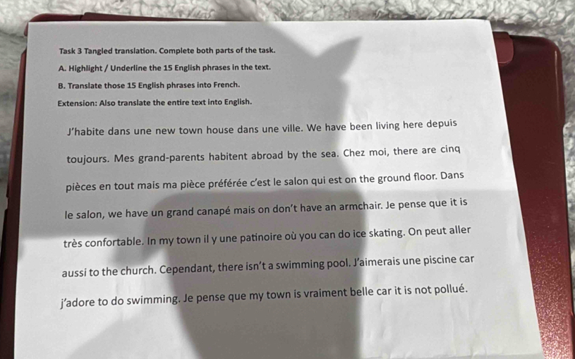 Task 3 Tangled translation. Complete both parts of the task. 
A. Highlight / Underline the 15 English phrases in the text. 
B. Translate those 15 English phrases into French. 
Extension: Also translate the entire text into English. 
J’habite dans une new town house dans une ville. We have been living here depuis 
toujours. Mes grand-parents habitent abroad by the sea. Chez moi, there are cinq 
pièces en tout mais ma pièce préférée c’est le salon qui est on the ground floor. Dans 
le salon, we have un grand canapé mais on don’t have an armchair. Je pense que it is 
très confortable. In my town il y une patinoire où you can do ice skating. On peut aller 
aussi to the church. Cependant, there isn’t a swimming pool. J’aimerais une piscine car 
j’adore to do swimming. Je pense que my town is vraiment belle car it is not pollué.