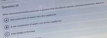 When blood (hydrostatic) pressure is greater that the blood osmotic (oncotic) pressure, there is:
A Net moverent of water into the capillaries
B A net movement of water out of the capillaries
C) Less lymph is formed