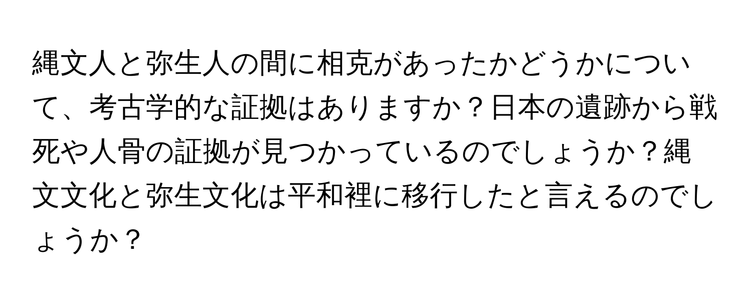 縄文人と弥生人の間に相克があったかどうかについて、考古学的な証拠はありますか？日本の遺跡から戦死や人骨の証拠が見つかっているのでしょうか？縄文文化と弥生文化は平和裡に移行したと言えるのでしょうか？