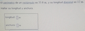 El perímetro de un rectángulo es 33.6 m, y su longitud diagonal es 12 m. 
Hallar su longitud y anchura. 
longitud: □ m
anchura: □ =