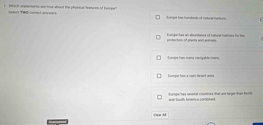 Which statements are true about the physical features of Europe?
Select TWO correct answers.
Europe has hundreds of natural harbors.
Europe has an abundance of natural habitats for the
protection of plants and animals.
Europe has many navigable rivers.
Europe has a vast desert area.
Europe has several countries that are larger than North
and South America combined.
Clear All
Unanswered