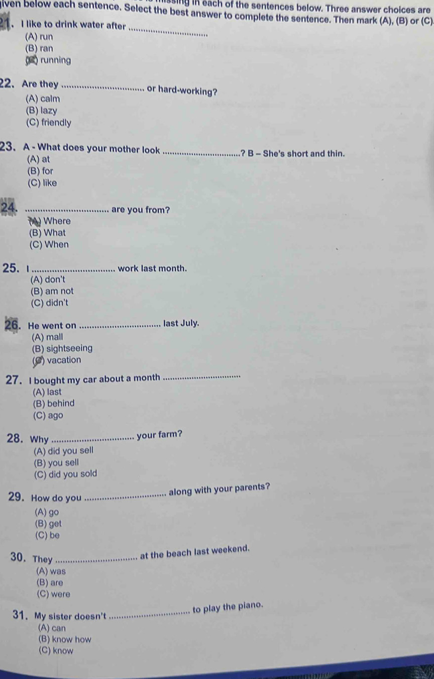 ssing in each of the sentences below. Three answer choices are
given below each sentence. Select the best answer to complete the sentence. Then mark (A), (B) or (C)
21 I like to drink water after_
(A) run
(B) ran
(C) running
22. Are they_ or hard-working?
(A) calm
(B) lazy
(C) friendly
23. A - What does your mother look _? B - She's short and thin.
(A) at
(B) for
(C) like
24. _are you from?
(A) Where
(B) What
(C) When
25. ι_ work last month.
(A) don't
(B) am not
(C) didn't
26. He went on _last July.
(A)mall
(B) sightseeing
(C) vacation
27. I bought my car about a month
_
(A) last
(B) behind
(C) ago
28. Why_
your farm?
(A) did you sell
(B) you sell
(C) did you sold
29. How do you_
along with your parents?
(A)go
(B) get
(C) be
30. They_
at the beach last weekend.
(A) was
(B) are
(C) were
31. My sister doesn't
_to play the piano.
(A) can
(B) know how
(C) know