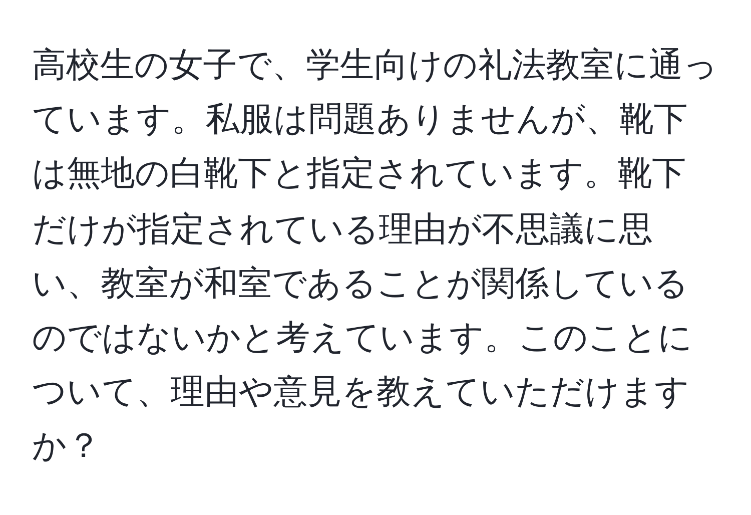 高校生の女子で、学生向けの礼法教室に通っています。私服は問題ありませんが、靴下は無地の白靴下と指定されています。靴下だけが指定されている理由が不思議に思い、教室が和室であることが関係しているのではないかと考えています。このことについて、理由や意見を教えていただけますか？