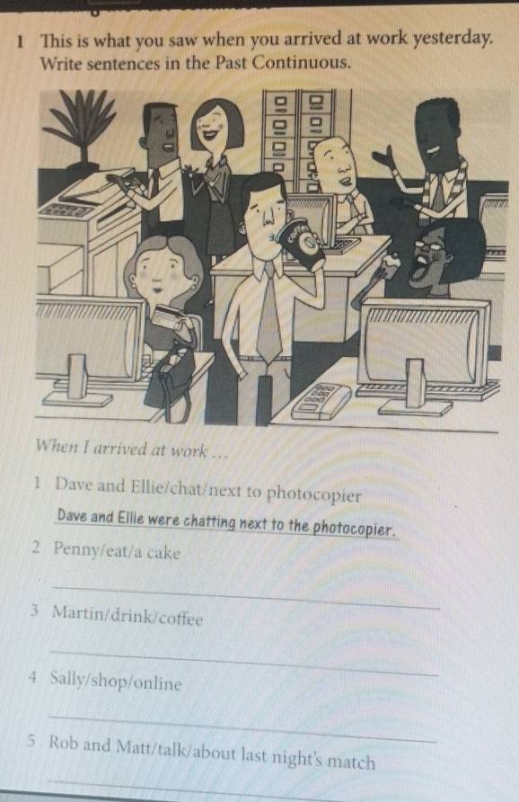 This is what you saw when you arrived at work yesterday. 
Write sentences in the Past Continuous. 
When I arrived at work ... 
1 Dave and Ellie/chat/next to photocopier 
Dave and Ellie were chatting next to the photocopier. 
2 Penny/eat/a cake 
_ 
3 Martin/drink/coffee 
_ 
4 Sally/shop/online 
_ 
5 Rob and Matt/talk/about last night's match 
_