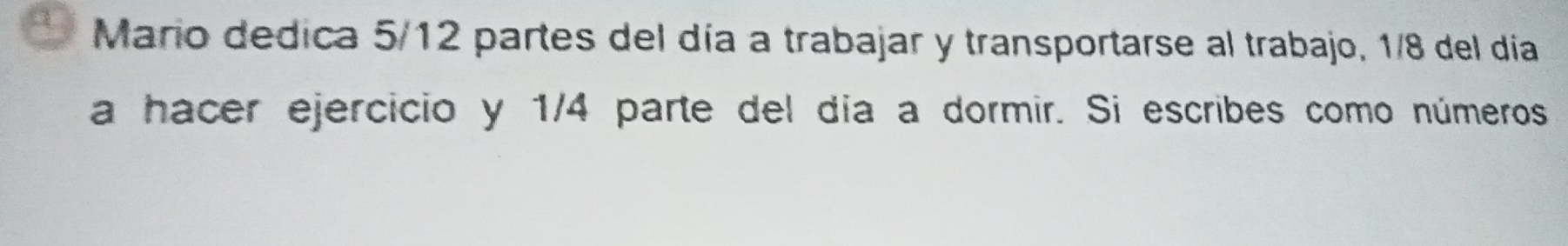 Mario dedica 5/12 partes del día a trabajar y transportarse al trabajo, 1/8 del día 
a hacer ejercicio y 1/4 parte del día a dormir. Si escribes como números