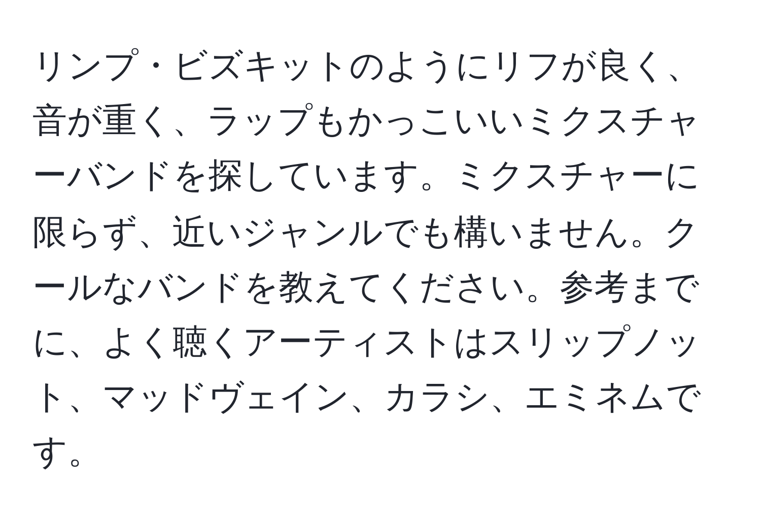 リンプ・ビズキットのようにリフが良く、音が重く、ラップもかっこいいミクスチャーバンドを探しています。ミクスチャーに限らず、近いジャンルでも構いません。クールなバンドを教えてください。参考までに、よく聴くアーティストはスリップノット、マッドヴェイン、カラシ、エミネムです。