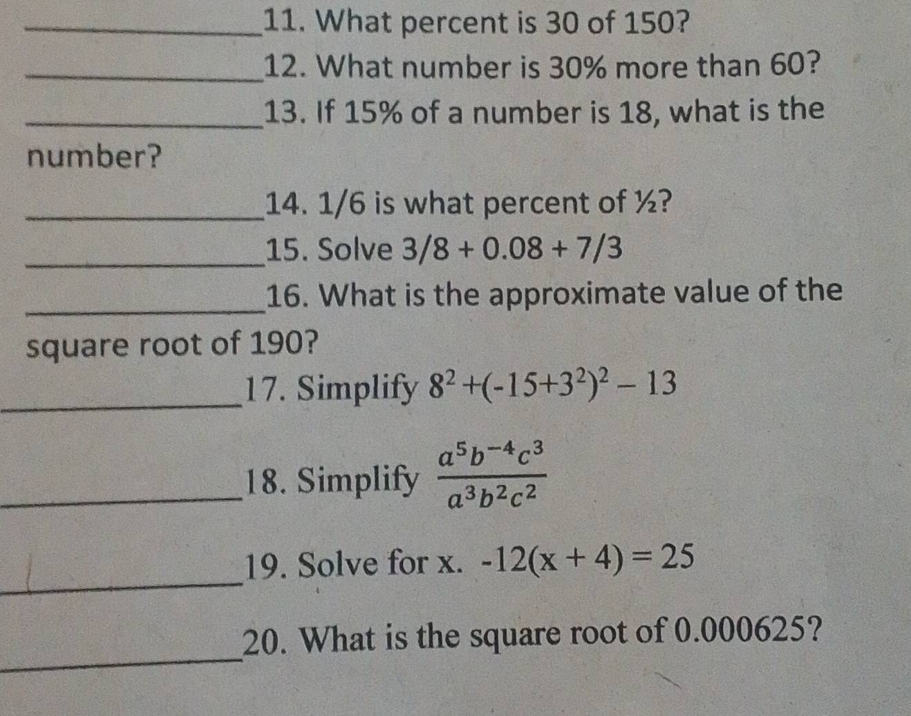 What percent is 30 of 150? 
_12. What number is 30% more than 60? 
_13. If 15% of a number is 18, what is the 
number? 
_14. 1/6 is what percent of ½? 
_15. Solve 3/8+0.08+7/3
_ 
16. What is the approximate value of the 
square root of 190? 
_17. Simplify 8^2+(-15+3^2)^2-13
_18. Simplify  (a^5b^(-4)c^3)/a^3b^2c^2 
_ 
19. Solve for x. -12(x+4)=25
_ 
20. What is the square root of 0.000625?