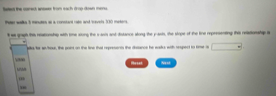 Select the correct answer from each drop-down menu.
Peter walks 3 minutes at a constant rate and travels 330 meters.
ll we graph this relationship with time along the x-axis and distance along the y-axis, the slope of the line representing this relationship is
V alks for an hour, the point on the line that represents the distance he walks with respect to time is
1/330
Reset Next
u10
330