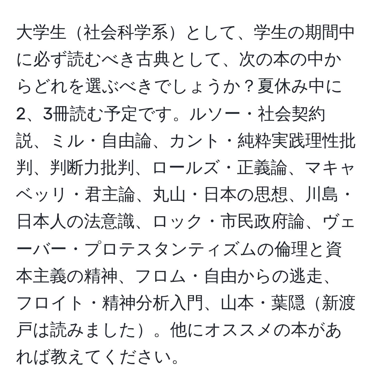 大学生社会科学系として、学生の期間中に必ず読むべき古典として、次の本の中からどれを選ぶべきでしょうか？夏休み中に2、3冊読む予定です。ルソー・社会契約説、ミル・自由論、カント・純粋実践理性批判、判断力批判、ロールズ・正義論、マキャベッリ・君主論、丸山・日本の思想、川島・日本人の法意識、ロック・市民政府論、ヴェーバー・プロテスタンティズムの倫理と資本主義の精神、フロム・自由からの逃走、フロイト・精神分析入門、山本・葉隠新渡戸は読みました。他にオススメの本があれば教えてください。