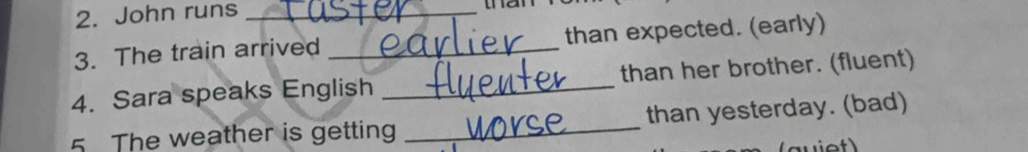 John runs_ 
the 
3. The train arrived _than expected. (early) 
4. Sara speaks English _than her brother. (fluent) 
5 The weather is getting _than yesterday. (bad)