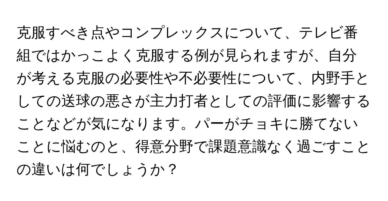 克服すべき点やコンプレックスについて、テレビ番組ではかっこよく克服する例が見られますが、自分が考える克服の必要性や不必要性について、内野手としての送球の悪さが主力打者としての評価に影響することなどが気になります。パーがチョキに勝てないことに悩むのと、得意分野で課題意識なく過ごすことの違いは何でしょうか？