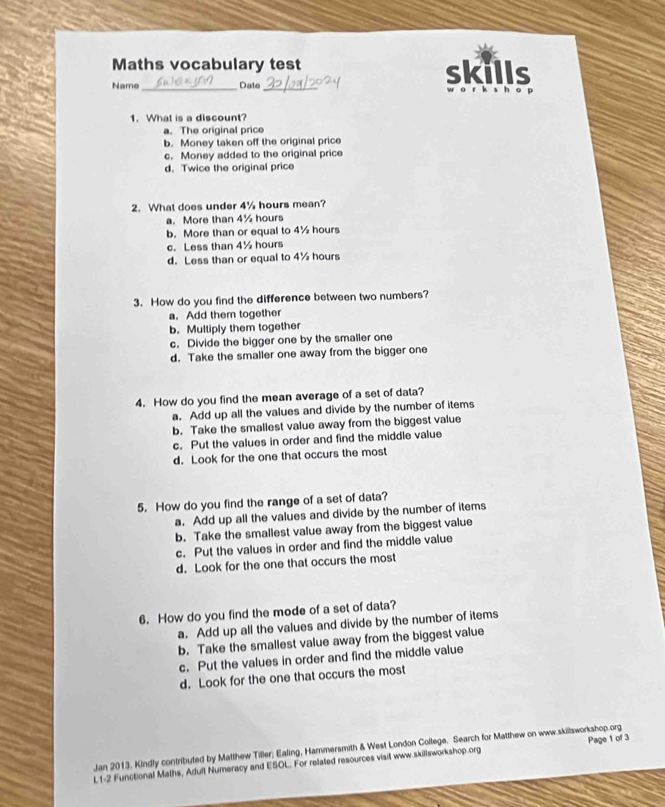 Maths vocabulary test
Name _Date_
skills
1. What is a discount?
a. The original price
b. Money taken off the original price
c. Money added to the original price
d. Twice the original price
2. What does under 4½ hours mean?
a. More than 4½ hours
b. More than or equal to 4½ hours
c. Less than 4½ hours
d. Less than or equal to 4½ hours
3. How do you find the difference between two numbers?
a. Add them together
b. Multiply them together
c. Divide the bigger one by the smaller one
d. Take the smaller one away from the bigger one
4. How do you find the mean average of a set of data?
a. Add up all the values and divide by the number of items
b. Take the smallest value away from the biggest value
c. Put the values in order and find the middle value
d. Look for the one that occurs the most
5. How do you find the range of a set of data?
a. Add up all the values and divide by the number of items
b. Take the smallest value away from the biggest value
c. Put the values in order and find the middle value
d. Look for the one that occurs the most
6. How do you find the mode of a set of data?
a. Add up all the values and divide by the number of items
b. Take the smallest value away from the biggest value
c. Put the values in order and find the middle value
d. Look for the one that occurs the most
Jan 2013, Kindly contributed by Matthew Tiller; Ealing, Hammersmith & West London College. Search for Matthew on www.skillsworkshop.org Page 1 of 3
L1-2 Functional Maths, Adult Numeracy and ESOL. For related resources visit www.skillsworkshop.org