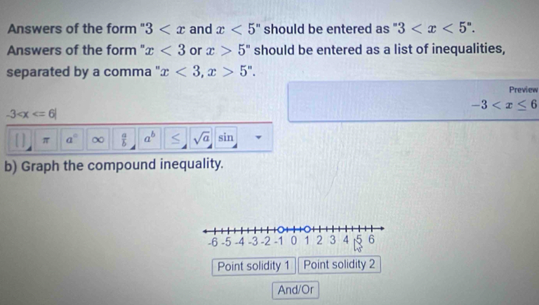 Answers of the form " 3 and x<5</tex> should be entered as " 3 . 
Answers of the form ''. x<3</tex> or x>5'' should be entered as a list of inequalities,
separated by a comma " x<3</tex>, x>5''. 
Preview
-3
-3
π a° ∞  a/b  a^b sqrt(a) sin
b) Graph the compound inequality.
Point solidity 1 Point solidity 2
And/Or