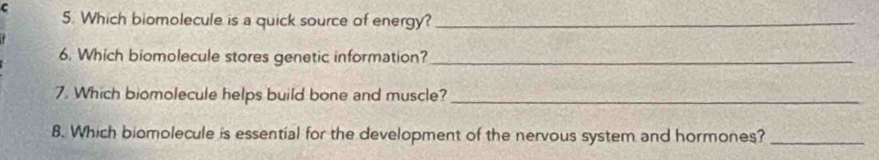 Which biomolecule is a quick source of energy?_ 
6. Which biomolecule stores genetic information?_ 
7. Which biomolecule helps build bone and muscle?_ 
8. Which biomolecule is essential for the development of the nervous system and hormones?_