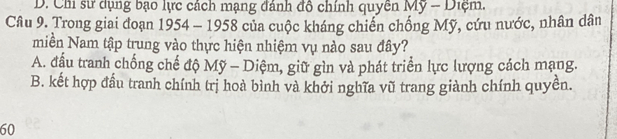 D. Chi sử dụng bạo lực cách mạng đánh đô chính quyên Mỹ - Diệm.
Câu 9. Trong giai đoạn 1954 - 1958 của cuộc kháng chiến chống Mỹ, cứu nước, nhân dân
miền Nam tập trung vào thực hiện nhiệm vụ nào sau đây?
A. đấu tranh chống chế độ Mỹ - Diệm, giữ gìn và phát triển lực lượng cách mạng.
B. kết hợp đầu tranh chính trị hoà bình và khởi nghĩa vũ trang giành chính quyền.
60