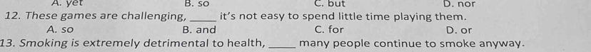 A. yet B. so C. but D. nor
12. These games are challenging, _it’s not easy to spend little time playing them.
A. so B. and C. for D. or
13. Smoking is extremely detrimental to health, _many people continue to smoke anyway.