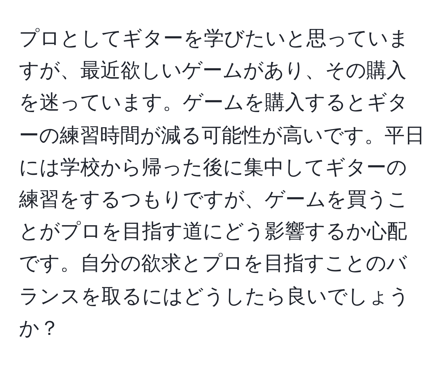 プロとしてギターを学びたいと思っていますが、最近欲しいゲームがあり、その購入を迷っています。ゲームを購入するとギターの練習時間が減る可能性が高いです。平日には学校から帰った後に集中してギターの練習をするつもりですが、ゲームを買うことがプロを目指す道にどう影響するか心配です。自分の欲求とプロを目指すことのバランスを取るにはどうしたら良いでしょうか？