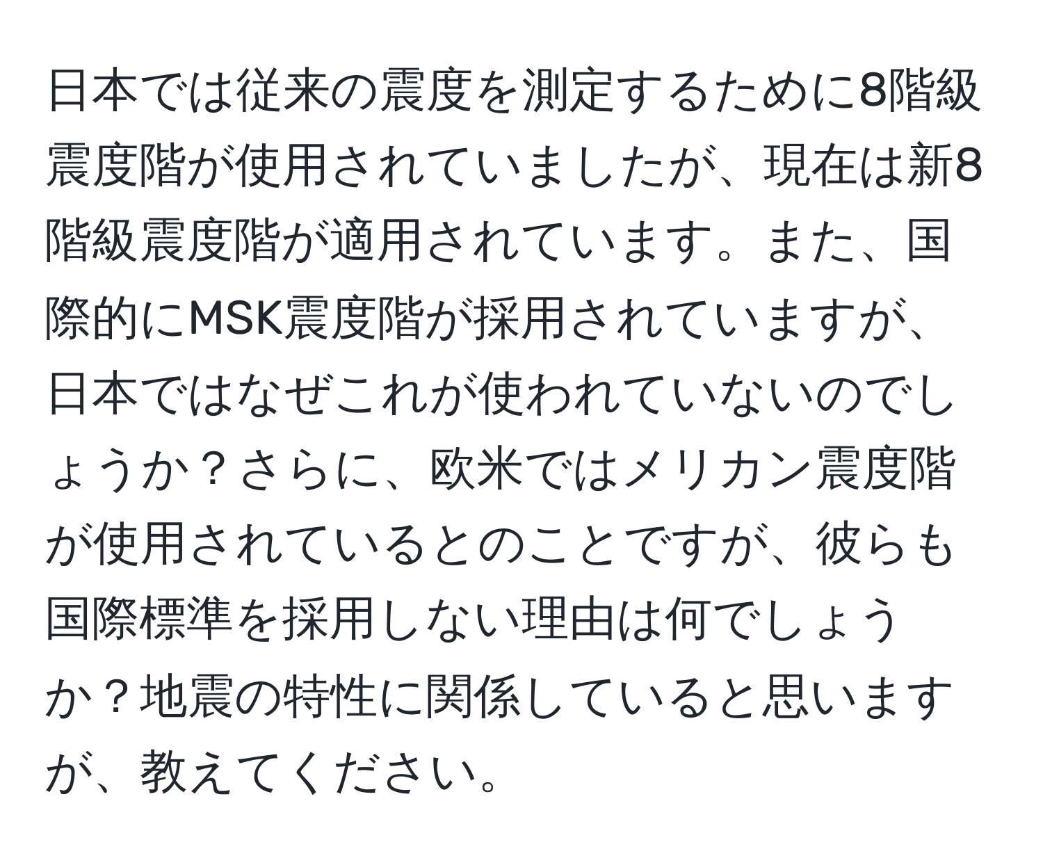 日本では従来の震度を測定するために8階級震度階が使用されていましたが、現在は新8階級震度階が適用されています。また、国際的にMSK震度階が採用されていますが、日本ではなぜこれが使われていないのでしょうか？さらに、欧米ではメリカン震度階が使用されているとのことですが、彼らも国際標準を採用しない理由は何でしょうか？地震の特性に関係していると思いますが、教えてください。