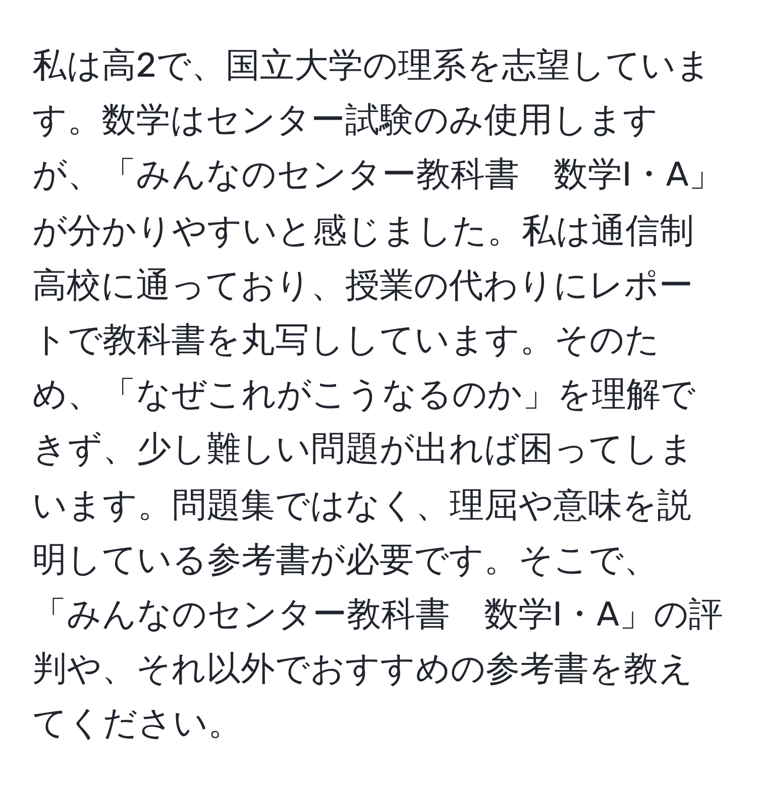 私は高2で、国立大学の理系を志望しています。数学はセンター試験のみ使用しますが、「みんなのセンター教科書　数学I・A」が分かりやすいと感じました。私は通信制高校に通っており、授業の代わりにレポートで教科書を丸写ししています。そのため、「なぜこれがこうなるのか」を理解できず、少し難しい問題が出れば困ってしまいます。問題集ではなく、理屈や意味を説明している参考書が必要です。そこで、「みんなのセンター教科書　数学I・A」の評判や、それ以外でおすすめの参考書を教えてください。