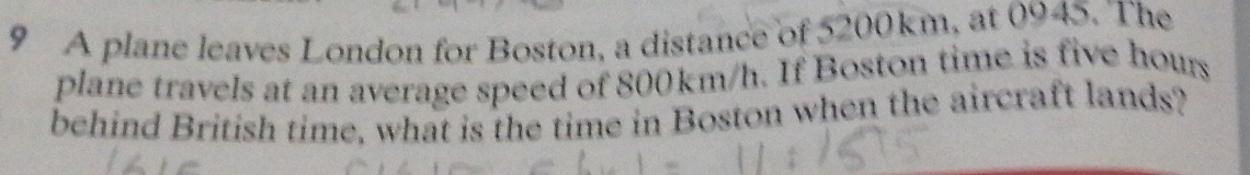 A plane leaves London for Boston, a distance of 5200km, at 0945. The 
plane travels at an average speed of 800km/h. If Boston time is five hours
behind British time, what is the time in Boston when the aircraft lands?