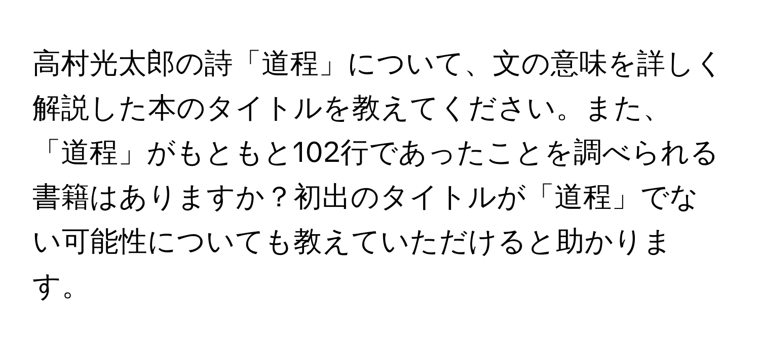 高村光太郎の詩「道程」について、文の意味を詳しく解説した本のタイトルを教えてください。また、「道程」がもともと102行であったことを調べられる書籍はありますか？初出のタイトルが「道程」でない可能性についても教えていただけると助かります。