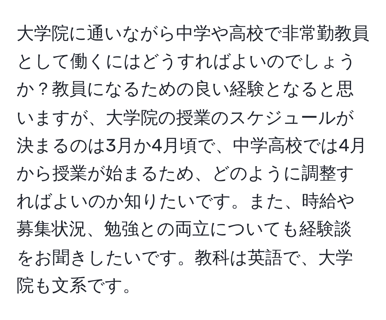 大学院に通いながら中学や高校で非常勤教員として働くにはどうすればよいのでしょうか？教員になるための良い経験となると思いますが、大学院の授業のスケジュールが決まるのは3月か4月頃で、中学高校では4月から授業が始まるため、どのように調整すればよいのか知りたいです。また、時給や募集状況、勉強との両立についても経験談をお聞きしたいです。教科は英語で、大学院も文系です。