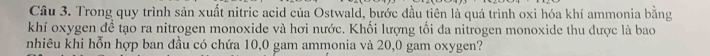 Trong quy trình sản xuất nitric acid của Ostwald, bước đầu tiên là quá trình oxi hóa khí ammonia bằng 
khí oxygen để tạo ra nitrogen monoxide và hơi nước. Khối lượng tối đa nitrogen monoxide thu được là bao 
nhiêu khi hỗn hợp ban đầu có chứa 10,0 gam ammonia và 20,0 gam oxygen?