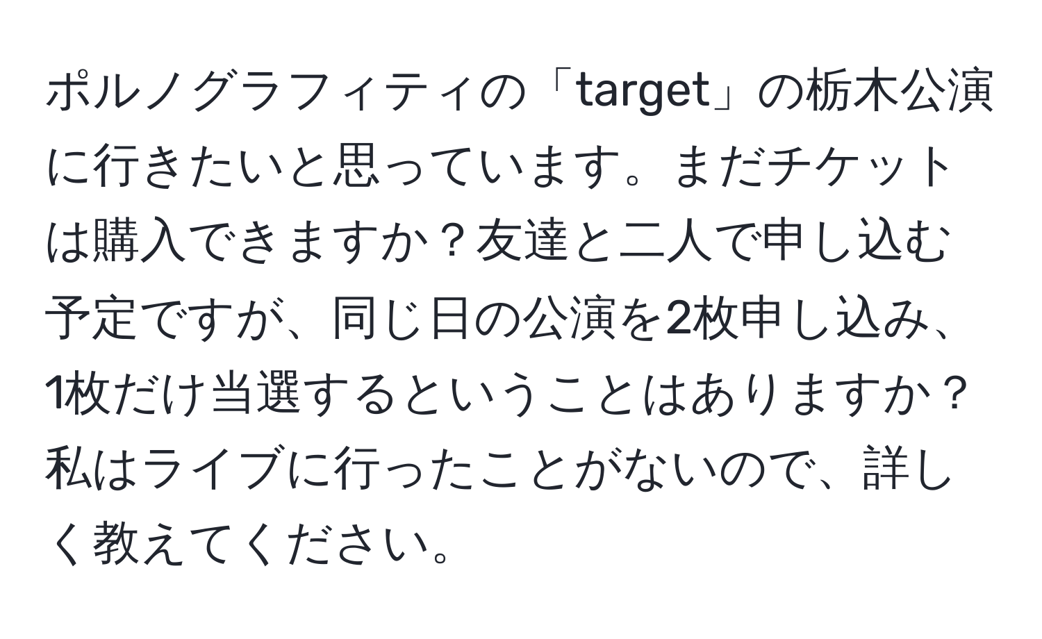 ポルノグラフィティの「target」の栃木公演に行きたいと思っています。まだチケットは購入できますか？友達と二人で申し込む予定ですが、同じ日の公演を2枚申し込み、1枚だけ当選するということはありますか？私はライブに行ったことがないので、詳しく教えてください。