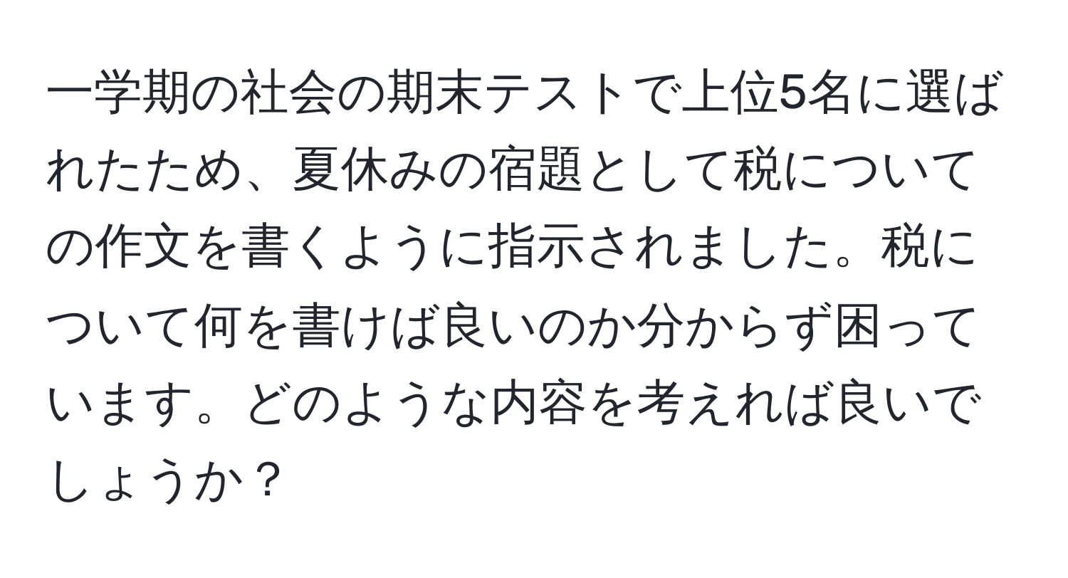 一学期の社会の期末テストで上位5名に選ばれたため、夏休みの宿題として税についての作文を書くように指示されました。税について何を書けば良いのか分からず困っています。どのような内容を考えれば良いでしょうか？