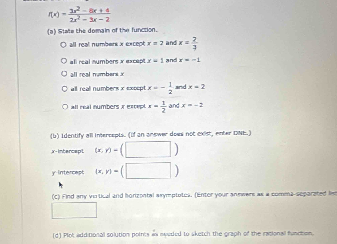 f(x)= (3x^2-8x+4)/2x^2-3x-2 
(a) State the domain of the function.
all real numbers x except x=2 and x= 2/3 
all real numbers x except x=1 and x=-1
all real numbers x
all real numbers x except x=- 1/2  and x=2
all real numbers x except x= 1/2  and x=-2
(b) Identify all intercepts. (If an answer does not exist, enter DNE.)
x-Intercept (x,y)=(□ □ )
y-intercept (x,y)=(□ )
(c) Find any vertical and horizontal asymptotes. (Enter your answers as a comma-separated list
(d) Plot additional solution points as needed to sketch the graph of the rational function.