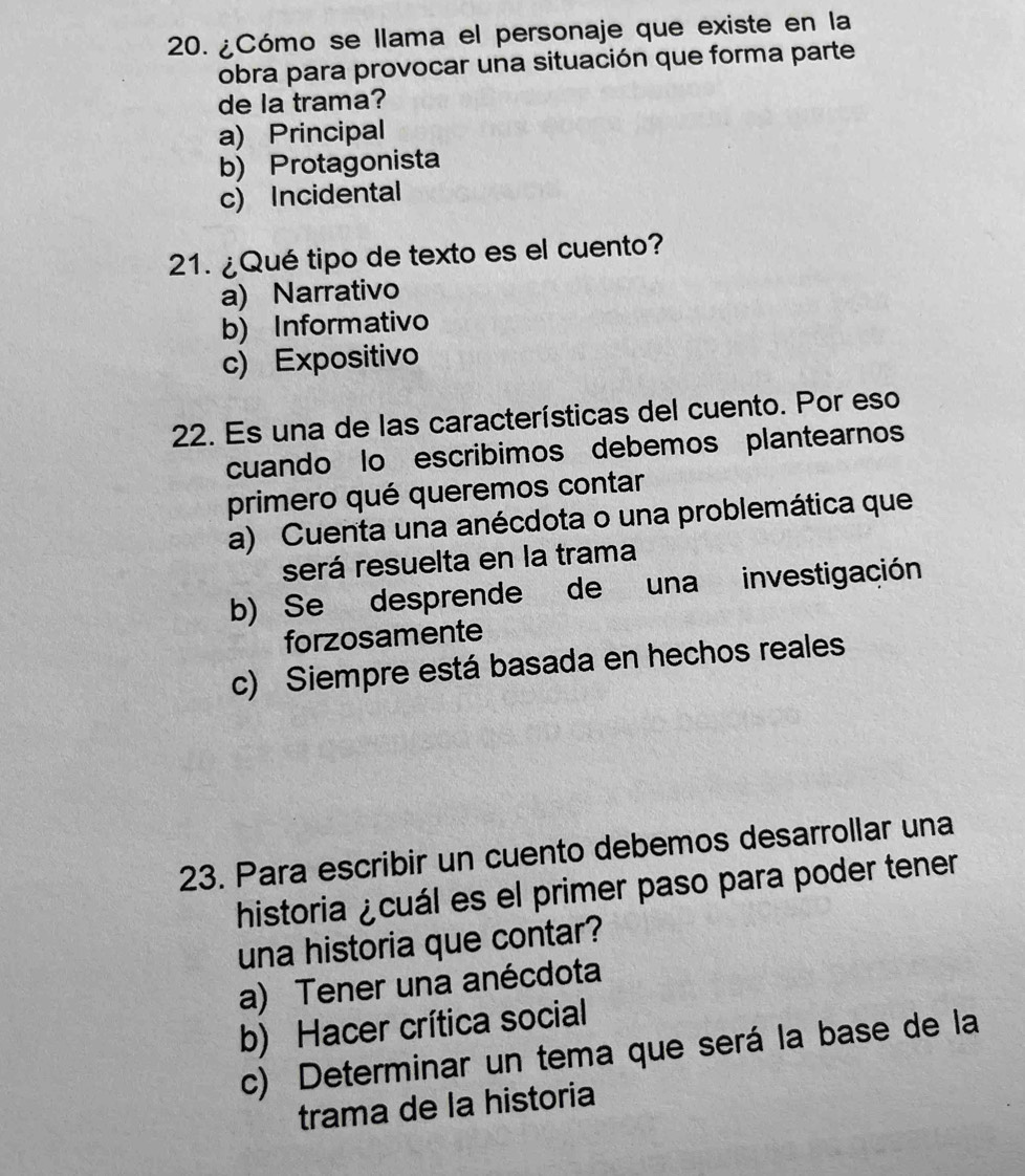 ¿Cómo se llama el personaje que existe en la
obra para provocar una situación que forma parte
de la trama?
a) Principal
b) Protagonista
c) Incidental
21. ¿Qué tipo de texto es el cuento?
a) Narrativo
b) Informativo
c) Expositivo
22. Es una de las características del cuento. Por eso
cuando lo escribimos debemos plantearnos
primero qué queremos contar
a) Cuenta una anécdota o una problemática que
será resuelta en la trama
b) Se desprende de una investigación
forzosamente
c) Siempre está basada en hechos reales
23. Para escribir un cuento debemos desarrollar una
historia ¿cuál es el primer paso para poder tener
una historia que contar?
a) Tener una anécdota
b) Hacer crítica social
c) Determinar un tema que será la base de la
trama de la historia