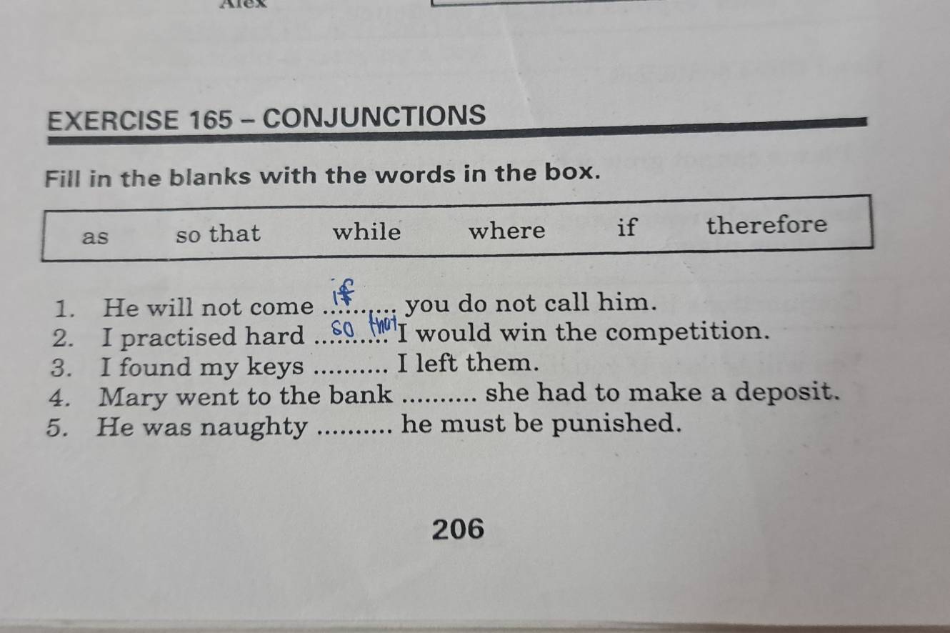 Alex 
EXERCISE 165 - CONJUNCTIONS 
Fill in the blanks with the words in the box. 
as so that while where if therefore 
1. He will not come _ you do not call him. 
2. I practised hard _SO thaT 'I would win the competition. 
3. I found my keys _I left them. 
4. Mary went to the bank _she had to make a deposit. 
5. He was naughty _.... he must be punished. 
206