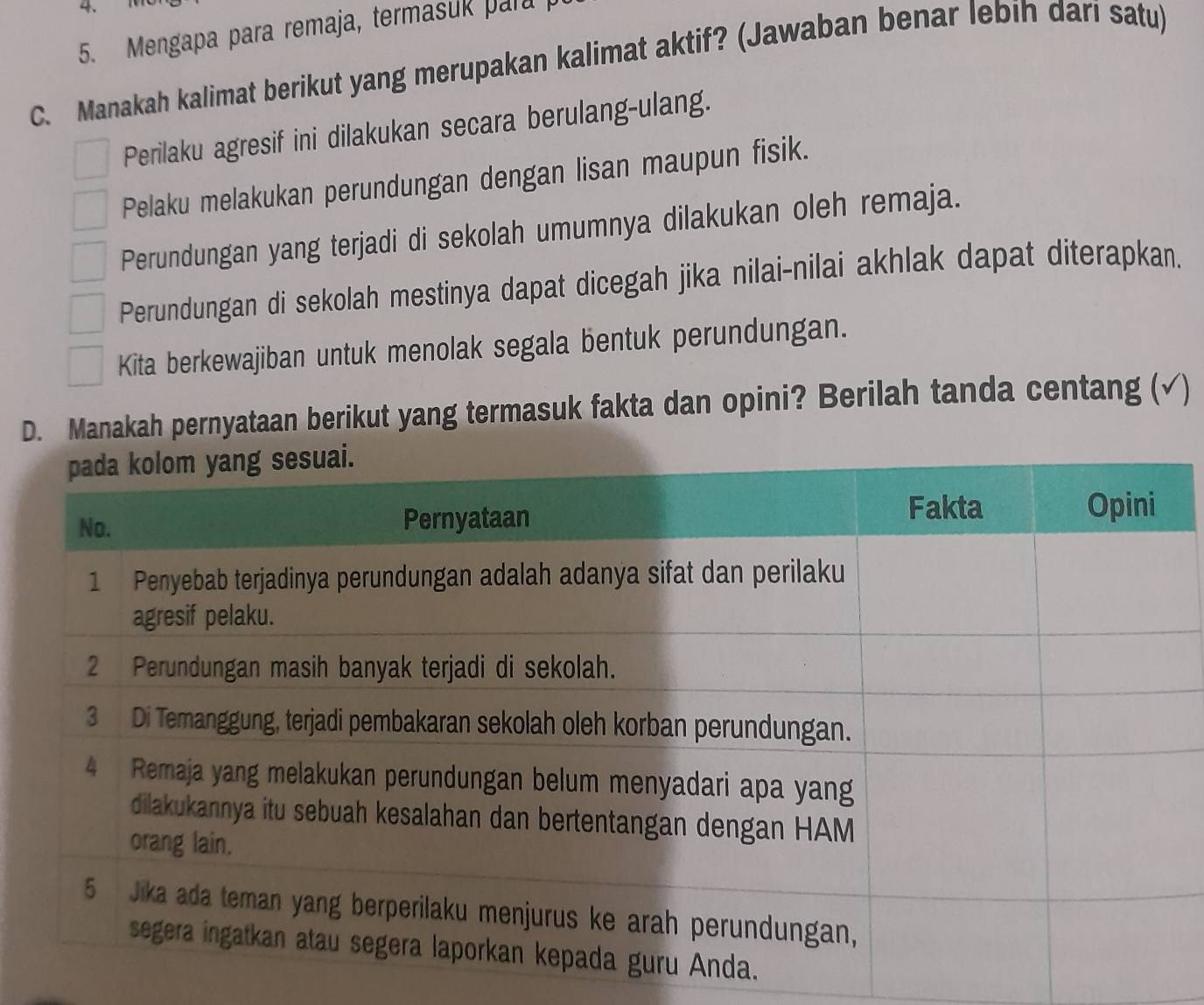 Mengapa para remaja, termasuk para 
C. Manakah kalimat berikut yang merupakan kalimat aktif? (Jawaban benar lebih dari satu)
Perilaku agresif ini dilakukan secara berulang-ulang.
Pelaku melakukan perundungan dengan lisan maupun fisik.
Perundungan yang terjadi di sekolah umumnya dilakukan oleh remaja.
Perundungan di sekolah mestinya dapat dicegah jika nilai-nilai akhlak dapat diterapkan.
Kita berkewajiban untuk menolak segala bentuk perundungan.
D. Manakah pernyataan berikut yang termasuk fakta dan opini? Berilah tanda centang (√)