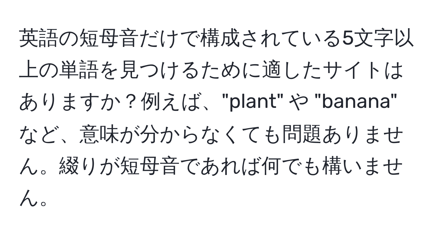 英語の短母音だけで構成されている5文字以上の単語を見つけるために適したサイトはありますか？例えば、"plant" や "banana" など、意味が分からなくても問題ありません。綴りが短母音であれば何でも構いません。