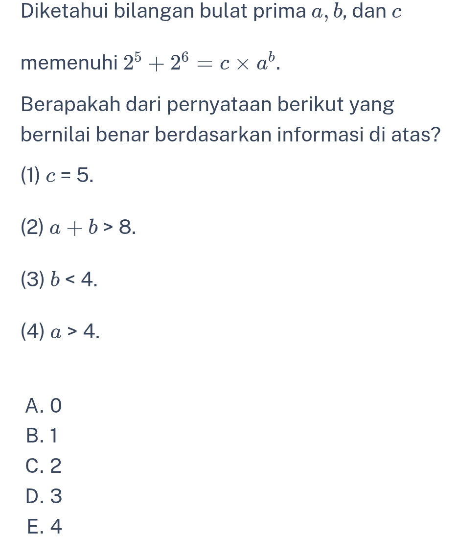 Diketahui bilangan bulat prima α, b, dan c
memenuhi 2^5+2^6=c* a^b. 
Berapakah dari pernyataan berikut yang
bernilai benar berdasarkan informasi di atas?
(1) c=5.
(2) a+b>8.
(3) b<4</tex>.
(4) a>4. 
A. 0
B. 1
C. 2
D. 3
E. 4