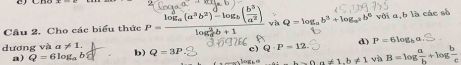 Chó x-c 2
Câu 2. Cho các biểu thức P=frac log _a(a^3b^2)-log _b( b^3/a^2 )(log _a)^2b+1 và Q=log _ab^3+log _a^2b^6 với a, b là các số
dương và a!= 1. Q· P=12. d) P=6log _ba
a) Q=6log _ab b) Q=3P c)
△ a!= 1, b!= 1 và B=log  a/b +log  b/c 