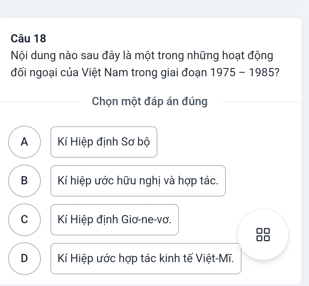 Nội dung nào sau đây là một trong những hoạt động
đối ngoại của Việt Nam trong giai đoạn 1975-1985
Chọn một đáp án đúng
A Kí Hiệp định Sơ bộ
B Kí hiệp ước hữu nghị và hợp tác.
C Kí Hiệp định Giơ-ne-vơ.
D Kí Hiệp ước hợp tác kinh tế Việt-Mĩ.