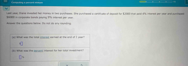 Computing a percent mixture □□□□ 1/5 
Last year, Diane invested her money in two purchases. She purchased a certificate of deposit for $20 ()() that paid 4% interest per year and purchased
$6000 in corporate bonds paying 9% interest per year. 
Answer the questions below. Do not do any rounding. 
(a) What was the total interest earned at the end of I year? 
(b) What was the percent interest for her total investment?