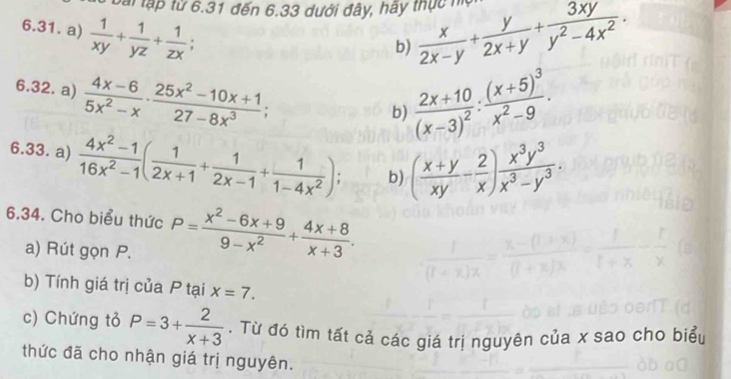 Bài tập từ 6.31 đến 6.33 dưới đây, hãy thực ho 
6.31. a)  1/xy + 1/yz + 1/zx ; 
b)  x/2x-y + y/2x+y + 3xy/y^2-4x^2 . 
6.32. a)  (4x-6)/5x^2-x ·  (25x^2-10x+1)/27-8x^3 ;
frac 2x+10(x-3)^2 : frac (x+5)^3x^2-9. 
b) 
6.33. a)  (4x^2-1)/16x^2-1 ( 1/2x+1 + 1/2x-1 + 1/1-4x^2 ); b) ( (x+y)/xy - 2/x ) x^3y^3/x^3-y^3 . 
6.34. Cho biểu thức P= (x^2-6x+9)/9-x^2 + (4x+8)/x+3 . 
a) Rút gọn P. 
b) Tính giá trị của P tại x=7. 
c) Chứng tỏ P=3+ 2/x+3 . Từ đó tìm tất cả các giá trị nguyên của x sao cho biể 
thức đã cho nhận giá trị nguyên.