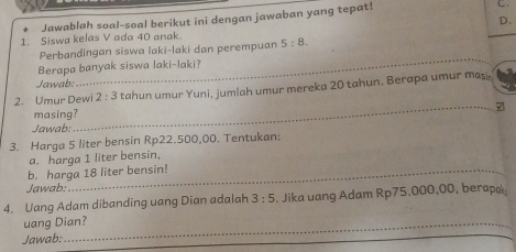 Jawablah soal-soal berikut ini dengan jawaban yang tepat! 
C. 
1. Siswa kelas V ada 40 anak. D. 
_ 
Perbandingan siswa laki-laki dan perempuan 5:8. 
Berapa banyak siswa laki-laki? 
Jawab: 
2. Umur Dewi 2:3 tahun umur Yuni, jumlah umur mereka 20 tahun. Berapa umur masir 
masing? 
Jawab: 
_ 
3. Harga 5 liter bensin Rp22.500,00. Tentukan: 
a. harga 1 liter bensin, 
b. harga 18 liter bensin! 
Jawab: 
4. Uang Adam dibanding uang Dian adalah 3:5. Jika uang Adam Rp75.000,00, berapa 
uang Dian? 
Jawab: