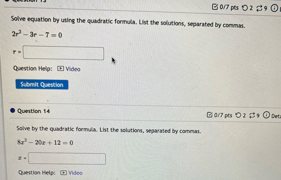 2 %9 
Solve equation by using the quadratic formula. List the solutions, separated by commas.
2r^2-3r-7=0
r=□
Question Help: Video 
Submit Question 
Question 14 0/7 pts つ2 %9 Det 
Solve by the quadratic formula. List the solutions, separated by commas.
8x^2-20x+12=0
x=□
Question Help: Video