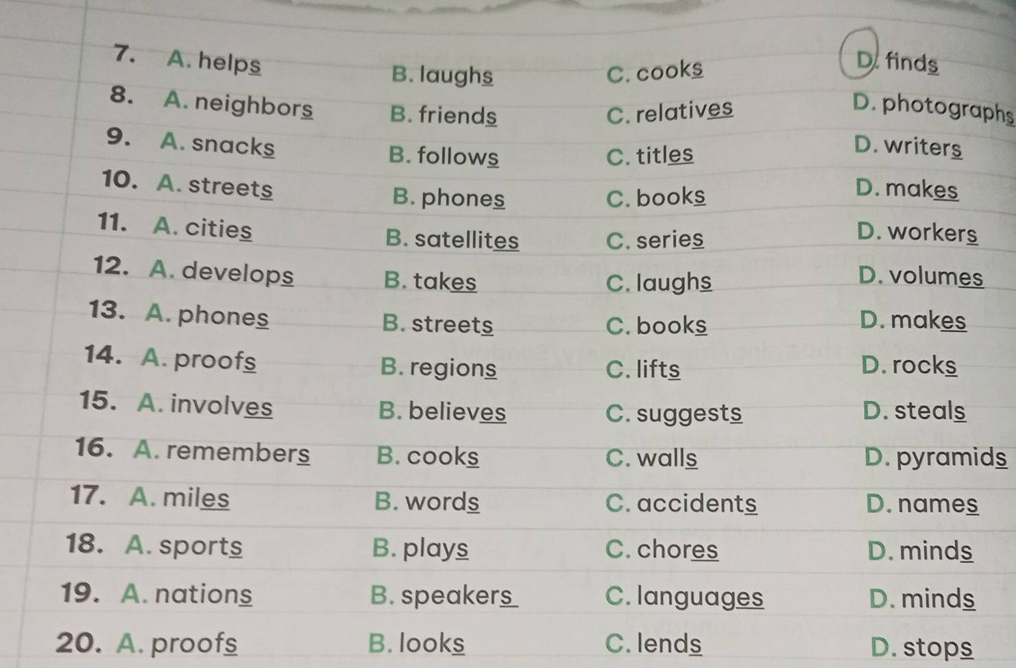 helps D. finds
B. laughs C. cooks
8. A. neighbors B. friends C. relatives
D.photographs
9. A. snacks B. follows
C. titles
D. writers
10. A. street D. makes
B. phones C. books
11. A. cities
B. satellites C. series
D. worker_
12. A. develops B. takes
C. laughs
D. volumes
13. A. phones B. streets C. books D. makes
14. A. proof B. regions D. rocks
C. lifts
15. A. involves B. believes D. steals
C. suggests
16. A. remembers B. cooks C. walls D. pyramids
17. A. miles B. words C. accidents D. names
18. A. sports B. plays C. chores D. minds
19. A. nations B. spea k_ __ C. languages D. minds
20. A. proofs B. looks C. lends D. stops