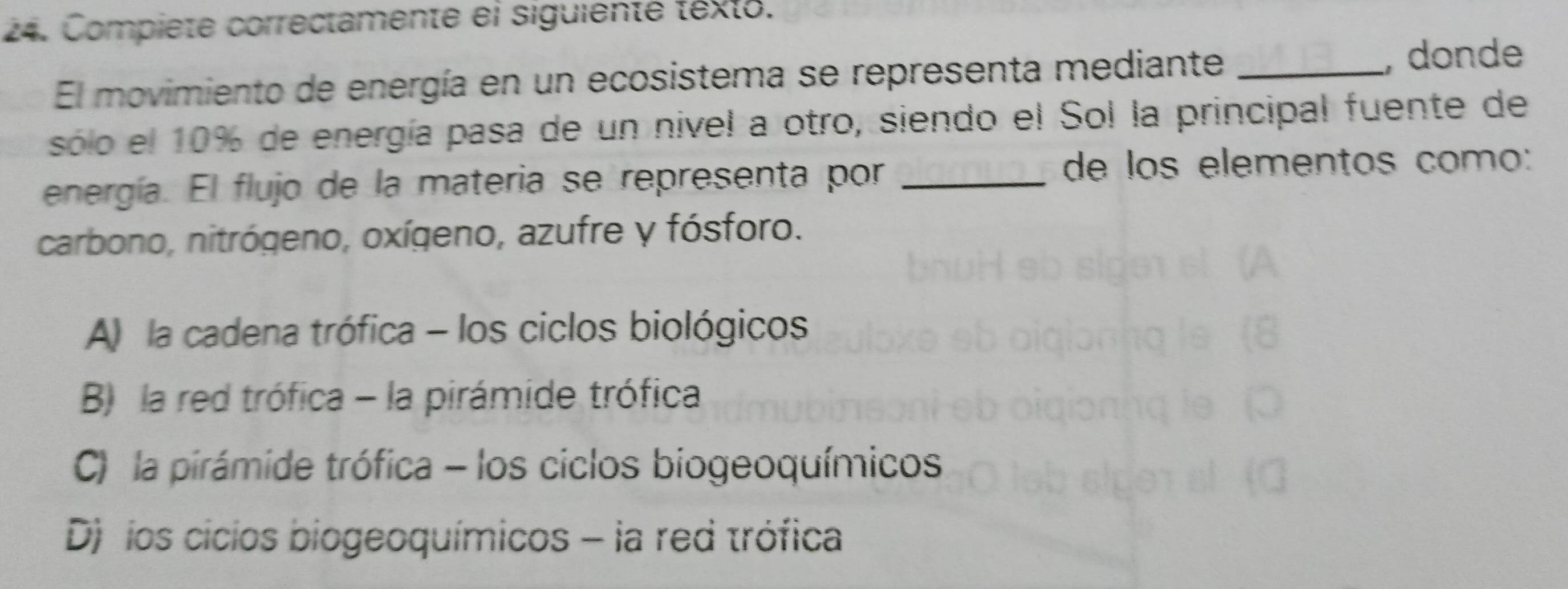 Compiete correctamente el siguiente texto.
El movimiento de energía en un ecosistema se representa mediante_
, donde
sólo el 10% de energía pasa de un nivel a otro, siendo el Sol la principal fuente de
energía. El flujo de la materia se representa por _de los elementos como:
carbono, nitrógeno, oxígeno, azufre y fósforo.
A) la cadena trófica - los ciclos biológicos
B) la red trófica - la pirámide trófica
C) la pirámide trófica - los ciclos biogeoquímicos
D) los cicios biogeoquímicos - la red trófica